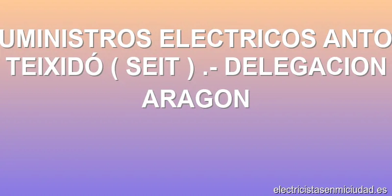 SUMINISTROS ELECTRICOS ANTON TEIXIDÓ ( SEIT ) .- DELEGACION ARAGON